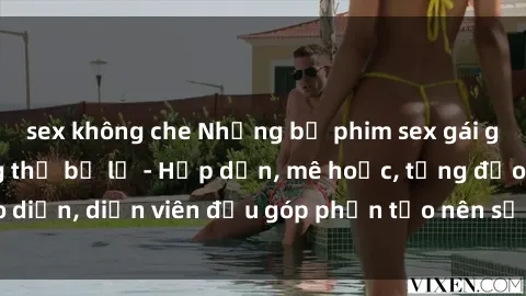 sex không che Những bộ phim sex gái già đỉnh cao không thể bỏ lỡ - Hấp dẫn, mê hoặc, từng đạo diễn, diễn viên đều góp phần tạo nên sự hấp dẫn, kích thích.