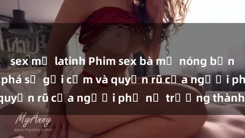 sex mỹ latinh Phim sex bà mẹ nóng bỏng: Hành trình khám phá sự gợi cảm và quyến rũ của người phụ nữ trưởng thành.