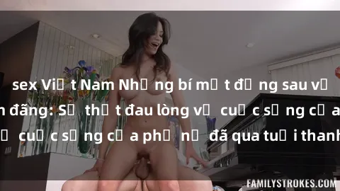 sex Việt Nam Những bí mật đằng sau vẻ ngoài gái già dâm đãng: Sự thật đau lòng về cuộc sống của phụ nữ đã qua tuổi thanh xuân
