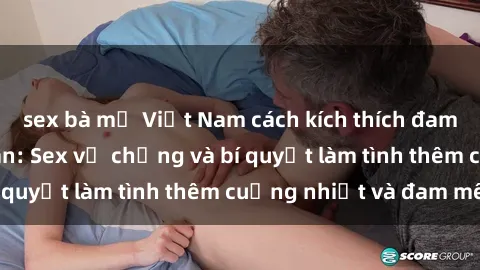 sex bà mẹ Việt Nam cách kích thích đam mê trong hôn nhân: Sex vợ chồng và bí quyết làm tình thêm cuồng nhiệt và đam mê