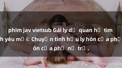 phim jav vietsub Gái ly dị quan hệ tìm kiếm tình yêu mới: Chuyện tình hậu ly hôn của phụ nữ trẻ.