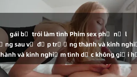 gái bị trói làm tình Phim sex phụ nữ lớn tuổi: Sức hút đằng sau vẻ đẹp trưởng thành và kinh nghiệm tình dục không giới hạn