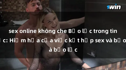 sex online không che Bạo lực trong tình dục: Hiểm họa của việc kết hợp sex và bạo lực