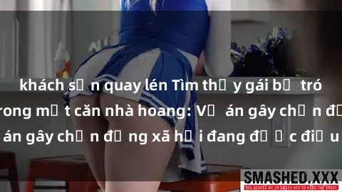 khách sạn quay lén Tìm thấy gái bị trói và bị hiếp dâm trong một căn nhà hoang: Vụ án gây chấn động xã hội đang được điều tra vào.