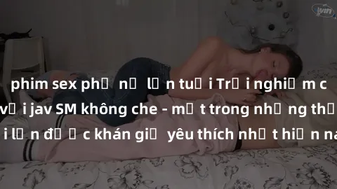phim sex phụ nữ lớn tuổi Trải nghiệm cảm xúc thăng hoa với jav SM không che - một trong những thể loại phim người lớn được khán giả yêu thích nhất hiện nay. Đảm bảo đem lại sự hấp dẫn, kích thích tối 