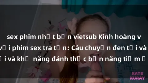 sex phim nhật bản vietsub Kinh hoàng và đầy kích thích với phim sex tra tấn: Câu chuyện đen tối và khả năng đánh thức bản năng tiềm ẩn trong con người