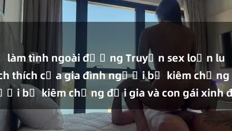 làm tình ngoài đường Truyện sex loạn luân: Bí mật đầy kích thích của gia đình người bố kiêm chồng đại gia và con gái xinh đẹp