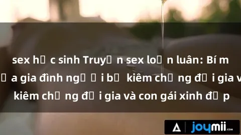 sex học sinh Truyện sex loạn luân: Bí mật đầy kích thích của gia đình người bố kiêm chồng đại gia và con gái xinh đẹp