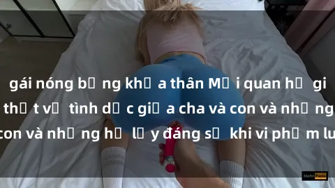gái nóng bỏng khỏa thân Mối quan hệ giữa cha và con: Sự thật về tình dục giữa cha và con và những hệ lụy đáng sợ khi vi phạm luật pháp.