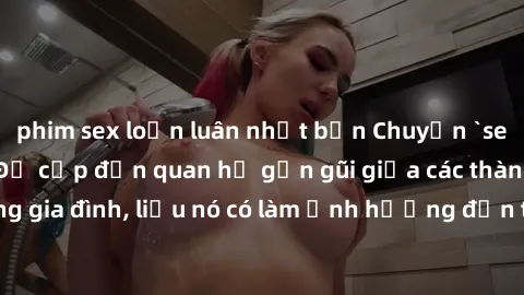 phim sex loạn luân nhật bản Chuyện `sex anh em ruột` - Đề cập đến quan hệ gần gũi giữa các thành viên trong gia đình, liệu nó có làm ảnh hưởng đến tình cảm gia đình hay không?