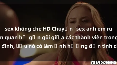 sex không che HD Chuyện `sex anh em ruột` - Đề cập đến quan hệ gần gũi giữa các thành viên trong gia đình, liệu nó có làm ảnh hưởng đến tình cảm gia đình hay không?