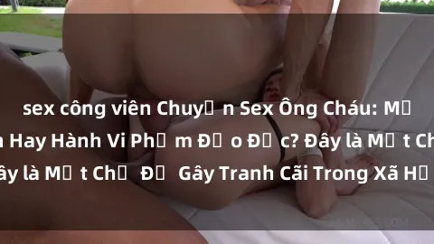 sex công viên Chuyện Sex Ông Cháu: Mối Quan Hệ Gia Đình Hay Hành Vi Phạm Đạo Đức? Đây là Một Chủ Đề Gây Tranh Cãi Trong Xã Hội Hiện Nay.
