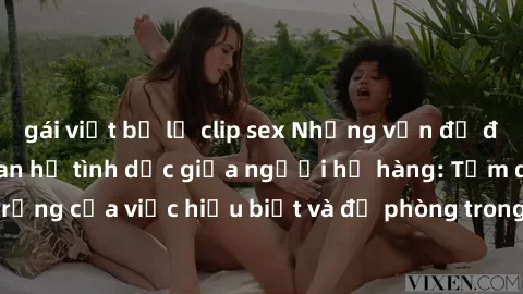 gái việt bị lộ clip sex Những vấn đề đáng quan tâm về quan hệ tình dục giữa người họ hàng: Tầm quan trọng của việc hiểu biết và đề phòng trong việc tiếp xúc trong gia đình.