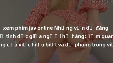 xem phim jav online Những vấn đề đáng quan tâm về quan hệ tình dục giữa người họ hàng: Tầm quan trọng của việc hiểu biết và đề phòng trong việc tiếp xúc trong gia đình.