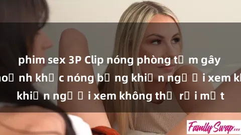 phim sex 3P Clip nóng phòng tắm gây sốt: Cận cảnh khoảnh khắc nóng bỏng khiến người xem không thể rời mắt