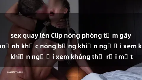 sex quay lén Clip nóng phòng tắm gây sốt: Cận cảnh khoảnh khắc nóng bỏng khiến người xem không thể rời mắt