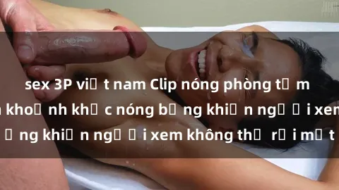sex 3P việt nam Clip nóng phòng tắm gây sốt: Cận cảnh khoảnh khắc nóng bỏng khiến người xem không thể rời mắt