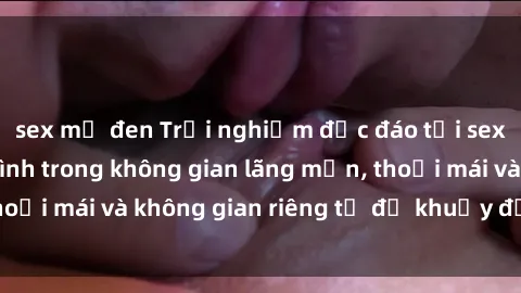 sex mỹ đen Trải nghiệm độc đáo tại sex nhà nghỉ: ẩn mình trong không gian lãng mạn, thoải mái và không gian riêng tư để khuấy động tình ái.