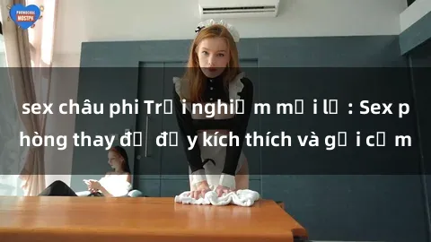 sex châu phi Trải nghiệm mới lạ: Sex phòng thay đồ đầy kích thích và gợi cảm