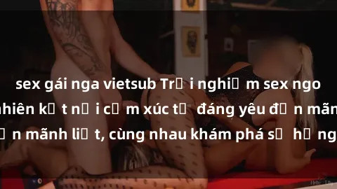 sex gái nga vietsub Trải nghiệm sex ngoài trời: Khi thiên nhiên kết nối cảm xúc từ đáng yêu đến mãnh liệt, cùng nhau khám phá sự hứng khởi và thú vị.