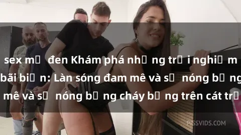 sex mỹ đen Khám phá những trải nghiệm độc đáo tại sex bãi biển: Làn sóng đam mê và sự nóng bỏng cháy bỏng trên cát trắng