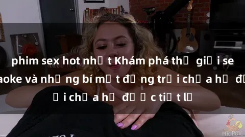 phim sex hot nhất Khám phá thế giới sex quán karaoke và những bí mật động trời chưa hề được tiết lộ