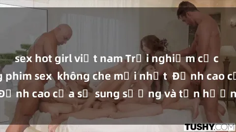 sex hot girl việt nam Trải nghiệm cực kỳ nóng bỏng trong phim sex  không che mới nhất  Đỉnh cao của sự sung sướng và tận hưởng chân thật