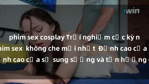phim sex cosplay Trải nghiệm cực kỳ nóng bỏng trong phim sex  không che mới nhất  Đỉnh cao của sự sung sướng và tận hưởng chân thật