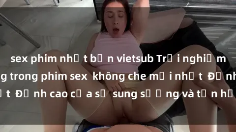 sex phim nhật bản vietsub Trải nghiệm cực kỳ nóng bỏng trong phim sex  không che mới nhất  Đỉnh cao của sự sung sướng và tận hưởng chân thật