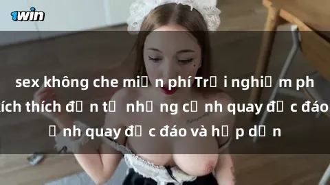 sex không che miễn phí Trải nghiệm phim sex : Sự kích thích đến từ những cảnh quay độc đáo và hấp dẫn