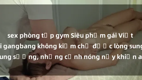 sex phòng tập gym Siêu phẩm gái Việt tham gia trong buổi gangbang không kiềm chế được lòng sung sướng, những cảnh nóng nảy khiến ai cũng phải mãn nhãn