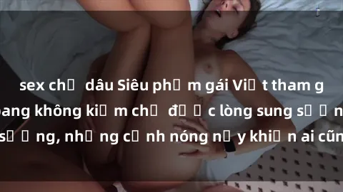sex chị dâu Siêu phẩm gái Việt tham gia trong buổi gangbang không kiềm chế được lòng sung sướng, những cảnh nóng nảy khiến ai cũng phải mãn nhãn