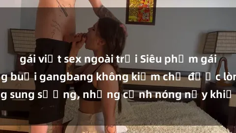 gái việt sex ngoài trời Siêu phẩm gái Việt tham gia trong buổi gangbang không kiềm chế được lòng sung sướng, những cảnh nóng nảy khiến ai cũng phải mãn nhãn
