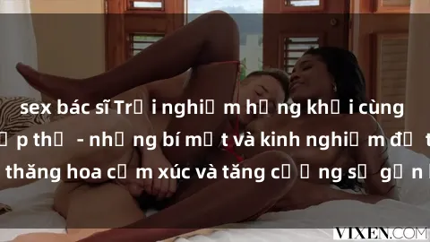 sex bác sĩ Trải nghiệm hứng khởi cùng với việc làm tình tập thể - những bí mật và kinh nghiệm để thăng hoa cảm xúc và tăng cường sự gắn kết trong mối quan hệ