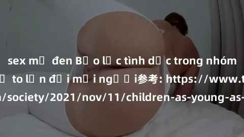 sex mỹ đen Bạo lực tình dục trong nhóm: nguy cơ và hậu quả to lớn đối mọi người参考: https://www.theguardian.com/society/2021/nov/11/children-as-young-as-four-are-being-sexually-abused-by-groups-in-uk-r