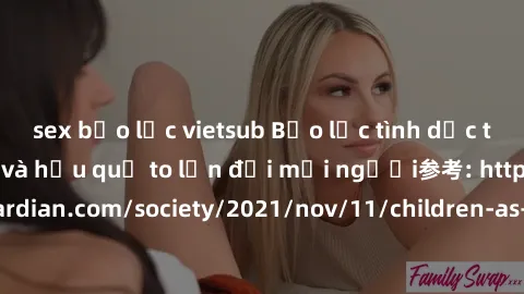 sex bạo lực vietsub Bạo lực tình dục trong nhóm: nguy cơ và hậu quả to lớn đối mọi người参考: https://www.theguardian.com/society/2021/nov/11/children-as-young-as-four-are-being-sexually-abused-by-group