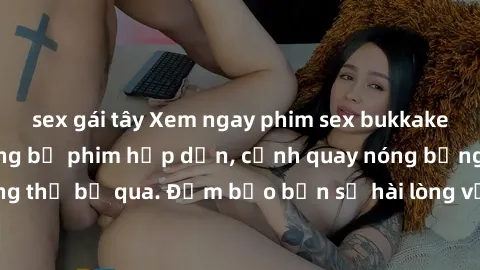 sex gái tây Xem ngay phim sex bukkake hàng đầu với những bộ phim hấp dẫn, cảnh quay nóng bỏng không thể bỏ qua. Đảm bảo bạn sẽ hài lòng với trải nghiệm mới lạ này!