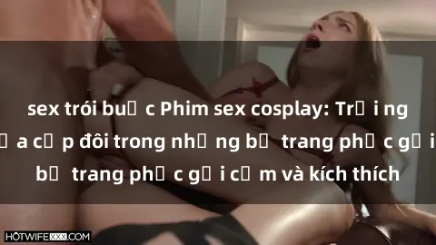 sex trói buộc Phim sex cosplay: Trải nghiệm tuyệt vời của cặp đôi trong những bộ trang phục gợi cảm và kích thích
