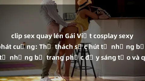 clip sex quay lén Gái Việt cosplay sexy khiến fan hâm mộ phát cuồng: Thử thách sức hút từ những bộ trang phục đầy sáng tạo và quyến rũ!