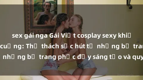 sex gái nga Gái Việt cosplay sexy khiến fan hâm mộ phát cuồng: Thử thách sức hút từ những bộ trang phục đầy sáng tạo và quyến rũ!