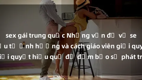 sex gái trung quốc Những vấn đề về sex học sinh: Các yếu tố ảnh hưởng và cách giáo viên giải quyết hiệu quả để đảm bảo sự phát triển toàn diện.
