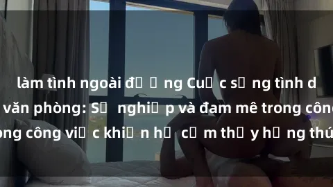 làm tình ngoài đường Cuộc sống tình dục của nhân viên văn phòng: Sự nghiệp và đam mê trong công việc khiến họ cảm thấy hứng thú với tình dục?