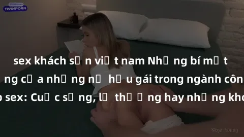 sex khách sạn việt nam Những bí mật đằng sau cuộc sống của những nữ hầu gái trong ngành công nghiệp sex: Cuộc sống, lẽ thường hay những khó khăn mà họ phải đối mặt.