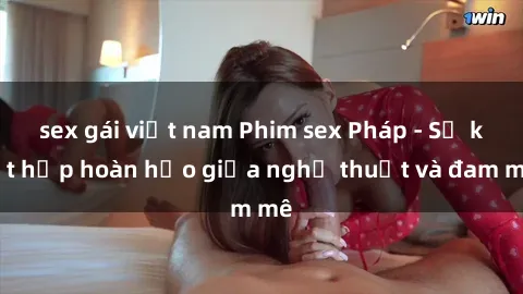 sex gái việt nam Phim sex Pháp - Sự kết hợp hoàn hảo giữa nghệ thuật và đam mê