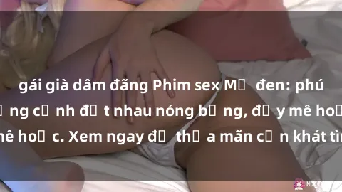 gái già dâm đãng Phim sex Mỹ đen: phút mãnh liệt với những cảnh địt nhau nóng bỏng, đầy mê hoặc. Xem ngay để thỏa mãn cơn khát tình dục của bạn!