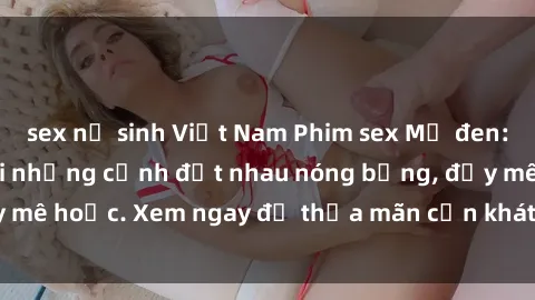 sex nữ sinh Việt Nam Phim sex Mỹ đen: phút mãnh liệt với những cảnh địt nhau nóng bỏng, đầy mê hoặc. Xem ngay để thỏa mãn cơn khát tình dục của bạn!