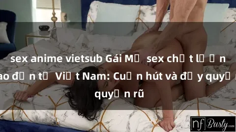 sex anime vietsub Gái Mỹ sex chất lượng cao đến từ Việt Nam: Cuốn hút và đầy quyến rũ