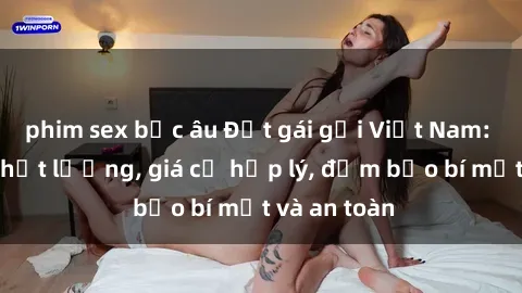 phim sex bắc âu Đặt gái gọi Việt Nam: Dịch vụ chất lượng, giá cả hợp lý, đảm bảo bí mật và an toàn