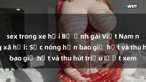 sex trong xe hơi Bộ ảnh gái Việt Nam nude gây sốt mạng xã hội: Sắc nóng hơn bao giờ hết và thu hút triệu lượt xem