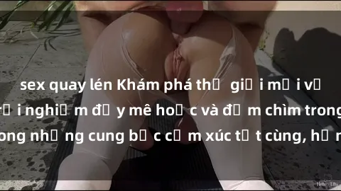 sex quay lén Khám phá thế giới mới với sex người lớn: trải nghiệm đầy mê hoặc và đắm chìm trong những cung bậc cảm xúc tột cùng, hứng khởi và cuốn hút.